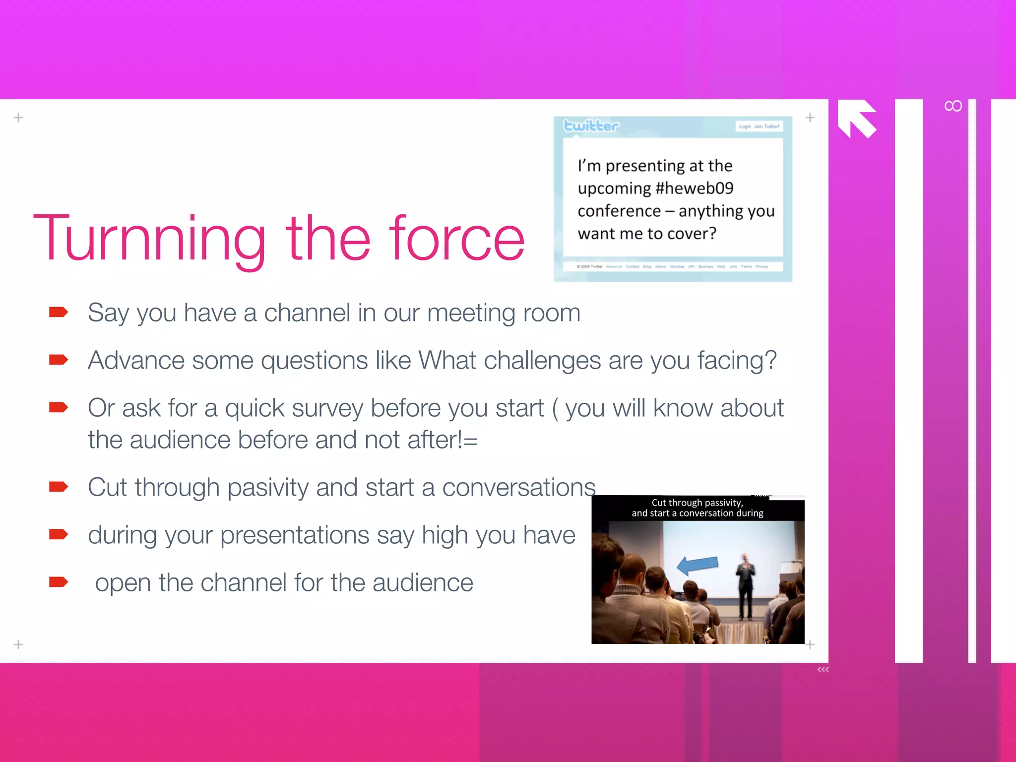 å
Turnning the force
Say you have a channel in our meeting room
Advance some questions like What challenges are you facing?
Or ask for a quick survey before you start ( you will know about
the audience before and not after!=
Cut through pasivity and start a conversations
during your presentations say high you have
open the channel for the audience
8
 