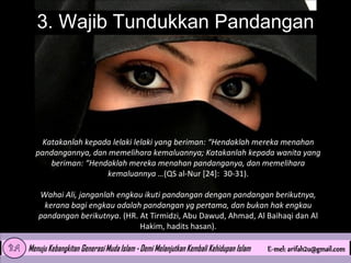 3. Wajib Tundukkan Pandangan

Katakanlah kepada lelaki lelaki yang beriman: “Hendaklah mereka menahan
pandangannya, dan memelihara kemaluannya; Katakanlah kepada wanita yang
beriman: “Hendaklah mereka menahan pandanganya, dan memelihara
kemaluannya …(QS al-Nur [24]: 30-31).
Wahai Ali, janganlah engkau ikuti pandangan dengan pandangan berikutnya,
kerana bagi engkau adalah pandangan yg pertama, dan bukan hak engkau
pandangan berikutnya. (HR. At Tirmidzi, Abu Dawud, Ahmad, Al Baihaqi dan Al
Hakim, hadits hasan).

 