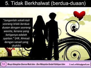5. Tidak Berkhalwat (berdua-duaan)
“Janganlah sekali-kali
seorang lelaki berduaduaan dengan seorang
wanita, kerana yang
ketiganya adalah
syaitan.” (HR. Ahmad
dengan sanad yang
shahih)

 