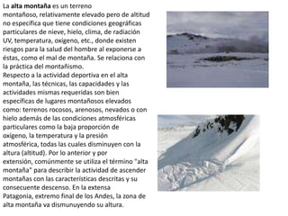 La alta montaña es un terreno montañoso, relativamente elevado pero de altitud no específica que tiene condiciones geográficas particulares de nieve, hielo, clima, de radiación UV, temperatura, oxígeno, etc., donde existen riesgos para la salud del hombre al exponerse a éstas, como el mal de montaña. Se relaciona con la práctica del montañismo.Respecto a la actividad deportiva en el alta montaña, las técnicas, las capacidades y las actividades mismas requeridas son bien específicas de lugares montañosos elevados como: terrenos rocosos, arenosos, nevados o con hielo además de las condiciones atmosféricas particulares como la baja proporción de oxígeno, la temperatura y la presión atmosférica, todas las cuales disminuyen con la altura (altitud). Por lo anterior y por extensión, comúnmente se utiliza el término "alta montaña" para describir la actividad de ascender montañas con las características descritas y su consecuente descenso. En la extensa Patagonia, extremo final de los Andes, la zona de alta montaña va dismunuyendo su altura. 