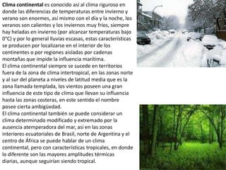 Clima continental es conocido así al clima riguroso en donde las diferencias de temperaturas entre invierno y verano son enormes, así mismo con el día y la noche, los veranos son calientes y los inviernos muy fríos, siempre hay heladas en invierno (por alcanzar temperaturas bajo 0°C) y por lo general lluvias escasas, estas características se producen por localizarse en el interior de los continentes o por regiones aisladas por cadenas montañas que impide la influencia marítima.El clima continental siempre se sucede en territorios fuera de la zona de clima intertropical, en las zonas norte y al sur del planeta a niveles de latitud media que es la zona llamada templada, los vientos poseen una gran influencia de este tipo de clima que llevan su influencia hasta las zonas costeras, en este sentido el nombre posee cierta ambigüedad.El clima continental también se puede considerar un clima determinado modificado y extremado por la ausencia atemperadora del mar, así en las zonas interiores ecuatoriales de Brasil, norte de Argentina y el centro de África se puede hablar de un clima continental, pero con características tropicales, en donde lo diferente son las mayores amplitudes térmicas diarias, aunque seguirían siendo tropical. 