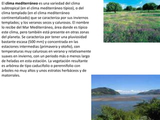 El clima mediterráneo es una variedad del clima subtropical (en el clima mediterráneo típico), o del clima templado (en el clima mediterráneo continentalizado) que se caracteriza por sus inviernos templados; y los veranos secos y calurosos. El nombre lo recibe del Mar Mediterráneo, área donde es típico este clima, pero también está presente en otras zonas del planeta. Se caracteriza por tener una pluviosidad bastante escasa (500 mm) y concentrada en las estaciones intermedias (primavera y otoño), con temperaturas muy calurosas en verano y relativamente suaves en invierno, con un periodo más o menos largo de heladas en esta estación. La vegetación resultante es arbórea de tipo caducifolio o perennifolio con árboles no muy altos y unos estratos herbáceos y de matorrales.