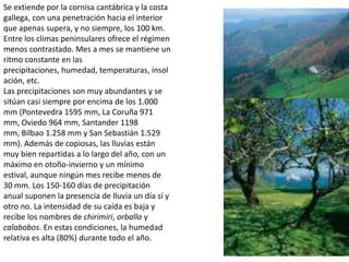 Se extiende por la cornisa cantábrica y la costa gallega, con una penetración hacia el interior que apenas supera, y no siempre, los 100 km. Entre los climas peninsulares ofrece el régimen menos contrastado. Mes a mes se mantiene un ritmo constante en las precipitaciones, humedad, temperaturas, insolación, etc.Las precipitaciones son muy abundantes y se sitúan casi siempre por encima de los 1.000 mm (Pontevedra 1595 mm, La Coruña 971 mm, Oviedo 964 mm, Santander 1198 mm, Bilbao 1.258 mm y San Sebastián 1.529 mm). Además de copiosas, las lluvias están muy bien repartidas a lo largo del año, con un máximo en otoño-invierno y un mínimo estival, aunque ningún mes recibe menos de 30 mm. Los 150-160 días de precipitación anual suponen la presencia de lluvia un día sí y otro no. La intensidad de su caída es baja y recibe los nombres de chirimiri, orballo y calabobos. En estas condiciones, la humedad relativa es alta (80%) durante todo el año.