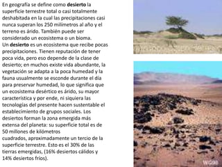 En geografía se define como desierto la superficie terrestre total o casi totalmente deshabitada en la cual las precipitaciones casi nunca superan los 250 milímetros al año y el terreno es árido. También puede ser considerado un ecosistema o un bioma.Un desierto es un ecosistema que recibe pocas precipitaciones. Tienen reputación de tener poca vida, pero eso depende de la clase de desierto; en muchos existe vida abundante, la vegetación se adapta a la poca humedad y la fauna usualmente se esconde durante el día para preservar humedad, lo que significa que un ecosistema desértico es árido, su mayor característica y por ende, ni siquiera las tecnologías del presente hacen sustentable el establecimiento de grupos sociales. Los desiertos forman la zona emergida más extensa del planeta: su superficie total es de 50 millones de kilómetros cuadrados, aproximadamente un tercio de la superficie terrestre. Esto es el 30% de las tierras emergidas, (16% desiertos cálidos y 14% desiertos fríos).