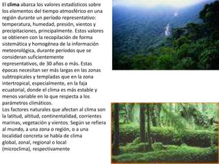 El clima abarca los valores estadísticos sobre los elementos del tiempo atmosférico en una región durante un período representativo: temperatura, humedad, presión, vientos y precipitaciones, principalmente. Estos valores se obtienen con la recopilación de forma sistemática y homogénea de la información meteorológica, durante períodos que se consideran suficientemente representativos, de 30 años o más. Estas épocas necesitan ser más largas en las zonas subtropicales y templadas que en la zona intertropical, especialmente, en la faja ecuatorial, donde el clima es más estable y menos variable en lo que respecta a los parámetros climáticos.Los factores naturales que afectan al clima son la latitud, altitud, continentalidad, corrientes marinas, vegetación y vientos. Según se refiera al mundo, a una zona o región, o a una localidad concreta se habla de clima global, zonal, regional o local (microclima), respectivamente
