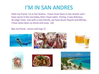 I’M IN SAN ANDRES
Hello my friend, i’m in San Andres , I have never been in San Andres and I
have swum in the sea today, then I have eaten shrimp, it was delicious.
At nihgt I have met with a new friends, we have drunk Tequila and Whisky.
I have never been so drunk and crazy. LOL

Bye my friend… kisses and hugs 
 