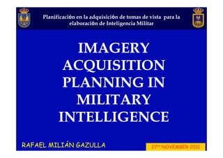 Planificació
     Planificación en la adquisición de tomas de vista para la
                         adquisició
                elaboració
                elaboración de Inteligencia Militar




              IMAGERY
            ACQUISITION
            PLANNING IN
              MILITARY
           INTELLIGENCE
RAFAEL MILIÁN GAZULLA                             27th NOVEMBER 2011
 