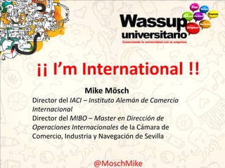 ¡¡ I’m International !!
                 Mike Mösch
Director del IACI – Instituto Alemán de Comercio
Internacional
Director del MIBO – Master en Dirección de
Operaciones Internacionales de la Cámara de
Comercio, Industria y Navegación de Sevilla


                    @MoschMike
 