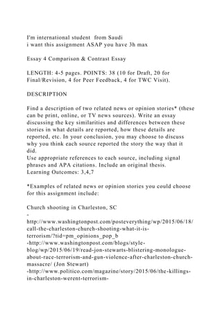 I'm international student from Saudi
i want this assignment ASAP you have 3h max
Essay 4 Comparison & Contrast Essay
LENGTH: 4-5 pages. POINTS: 38 (10 for Draft, 20 for
Final/Revision, 4 for Peer Feedback, 4 for TWC Visit).
DESCRIPTION
Find a description of two related news or opinion stories* (these
can be print, online, or TV news sources). Write an essay
discussing the key similarities and differences between these
stories in what details are reported, how these details are
reported, etc. In your conclusion, you may choose to discuss
why you think each source reported the story the way that it
did.
Use appropriate references to each source, including signal
phrases and APA citations. Include an original thesis.
Learning Outcomes: 3,4,7
*Examples of related news or opinion stories you could choose
for this assignment include:
Church shooting in Charleston, SC
-
http://www.washingtonpost.com/posteverything/wp/2015/06/18/
call-the-charleston-church-shooting-what-it-is-
terrorism/?tid=pm_opinions_pop_b
-http://www.washingtonpost.com/blogs/style-
blog/wp/2015/06/19/read-jon-stewarts-blistering-monologue-
about-race-terrorism-and-gun-violence-after-charleston-church-
massacre/ (Jon Stewart)
-http://www.politico.com/magazine/story/2015/06/the-killings-
in-charleston-werent-terrorism-
 