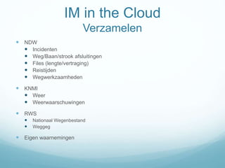 IM in the Cloud
Verzamelen
 NDW
 Incidenten
 Weg/Baan/strook afsluitingen
 Files (lengte/vertraging)
 Reistijden
 Wegwerkzaamheden
 KNMI
 Weer
 Weerwaarschuwingen
 RWS
 Nationaal Wegenbestand
 Weggeg
 Eigen waarnemingen
 