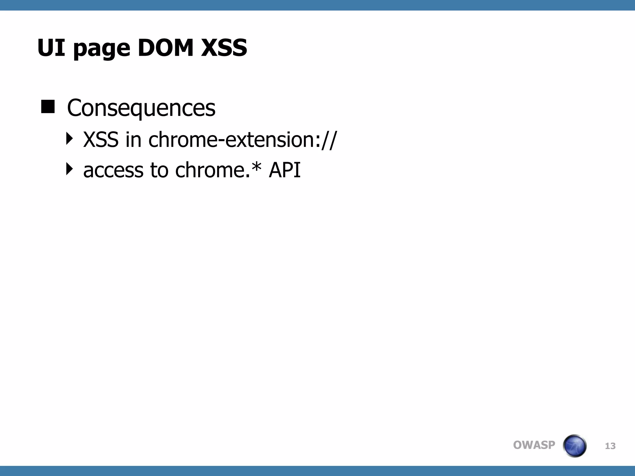 OWASP
UI page DOM XSS
 Consequences
 XSS in chrome-extension://
 access to chrome.* API
13
Slick RSS: feed ﬁnder 1.3
document.getElementById("heading").innerHTML =
"Subscribed to '<strong>" + title + "</strong>'";
 