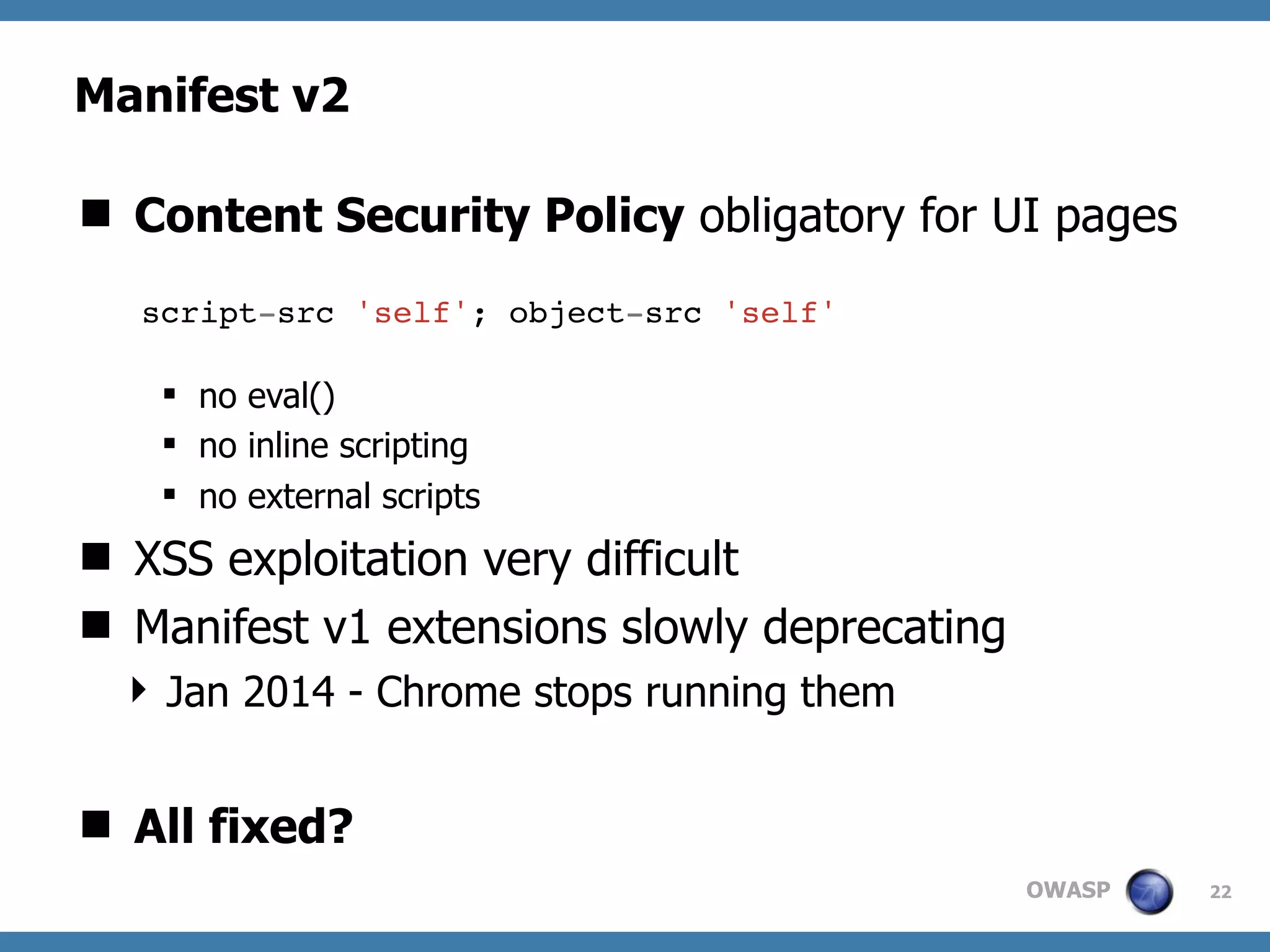 OWASP
Manifest v2
22
 Content Security Policy obligatory for UI pages
 no eval()
 no inline scripting
 no external scripts
 XSS exploitation very difficult
 Manifest v1 extensions slowly deprecating
 Jan 2014 - Chrome stops running them
 All fixed?
script-src 'self'; object-src 'self'
 