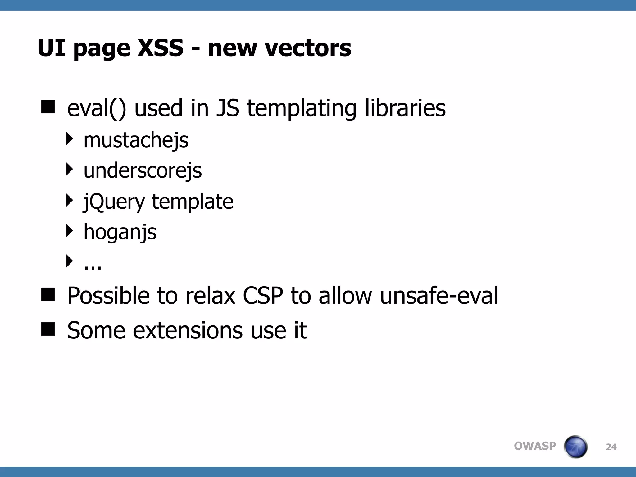 OWASP
UI page XSS - new vectors
 eval() used in JS templating libraries
 mustachejs
 underscorejs
 jQuery template
 hoganjs
 ...
 Possible to relax CSP to allow unsafe-eval
 Some extensions use it
24
 