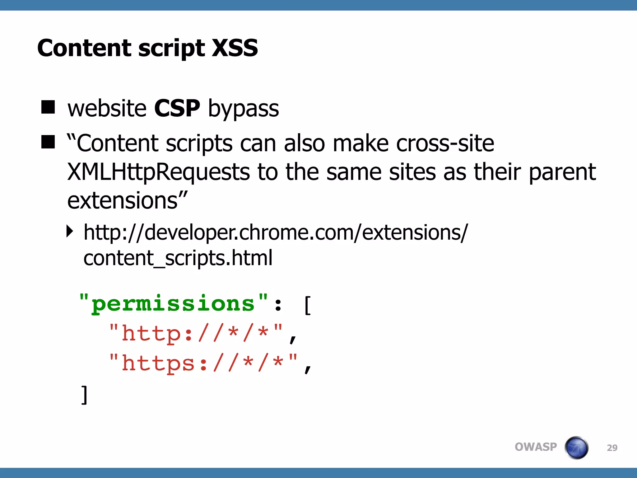 OWASP
Content script XSS
 website CSP bypass
 “Content scripts can also make cross-site
XMLHttpRequests to the same sites as their parent
extensions”
 http://developer.chrome.com/extensions/
content_scripts.html
29
"permissions": [
"http://*/*",
"https://*/*",
]
 