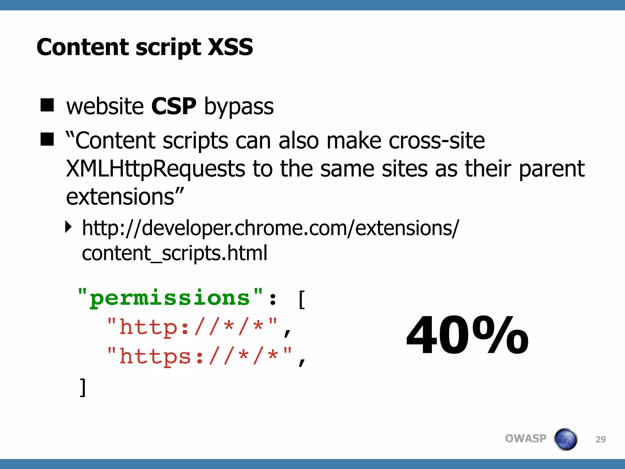 OWASP
Content script XSS
 website CSP bypass
 “Content scripts can also make cross-site
XMLHttpRequests to the same sites as their parent
extensions”
 http://developer.chrome.com/extensions/
content_scripts.html
29
"permissions": [
"http://*/*",
"https://*/*",
]
40%
 