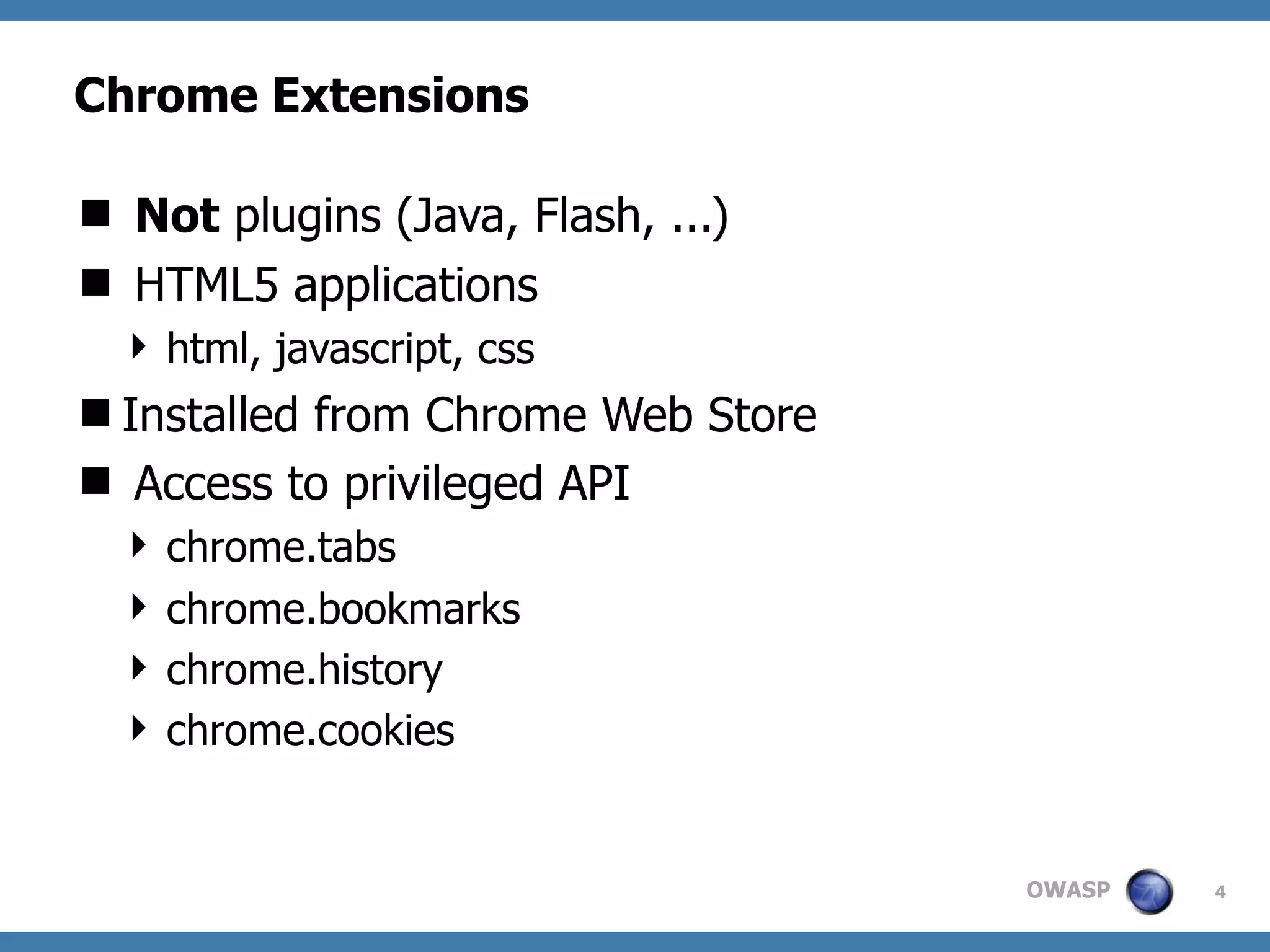 OWASP
Chrome Extensions
 Not plugins (Java, Flash, ...)
 HTML5 applications
 html, javascript, css
Installed from Chrome Web Store
 Access to privileged API
 chrome.tabs
 chrome.bookmarks
 chrome.history
 chrome.cookies
4
 