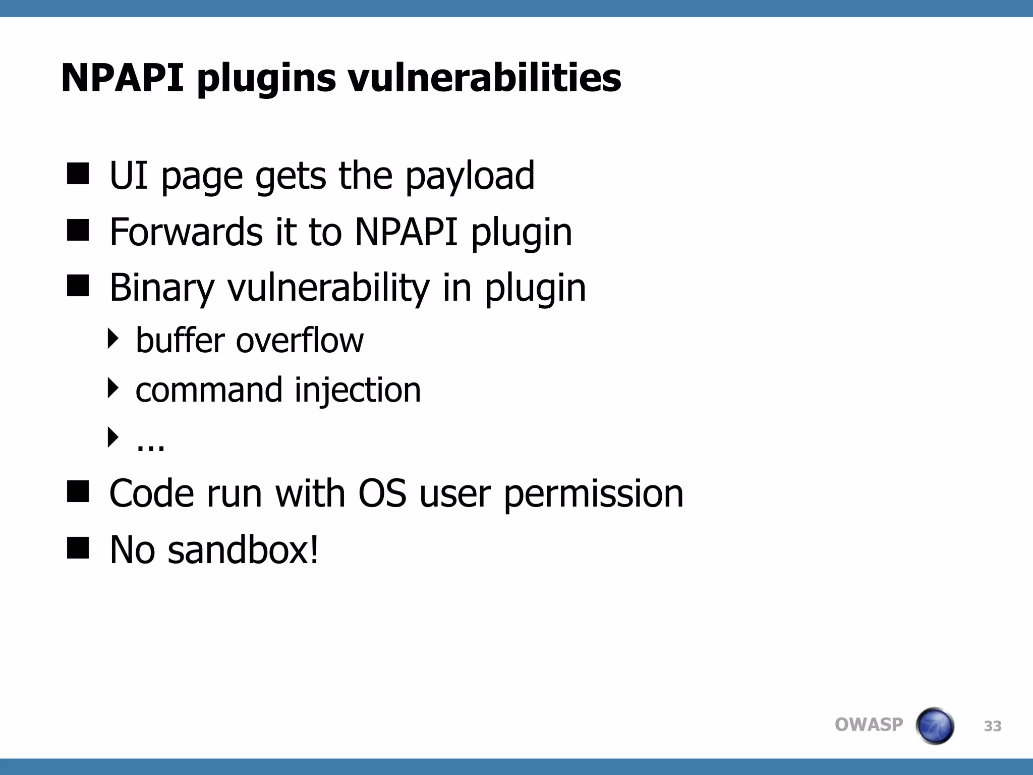 OWASP
NPAPI plugins vulnerabilities
 UI page gets the payload
 Forwards it to NPAPI plugin
 Binary vulnerability in plugin
 buffer overflow
 command injection
 ...
 Code run with OS user permission
 No sandbox!
33
 