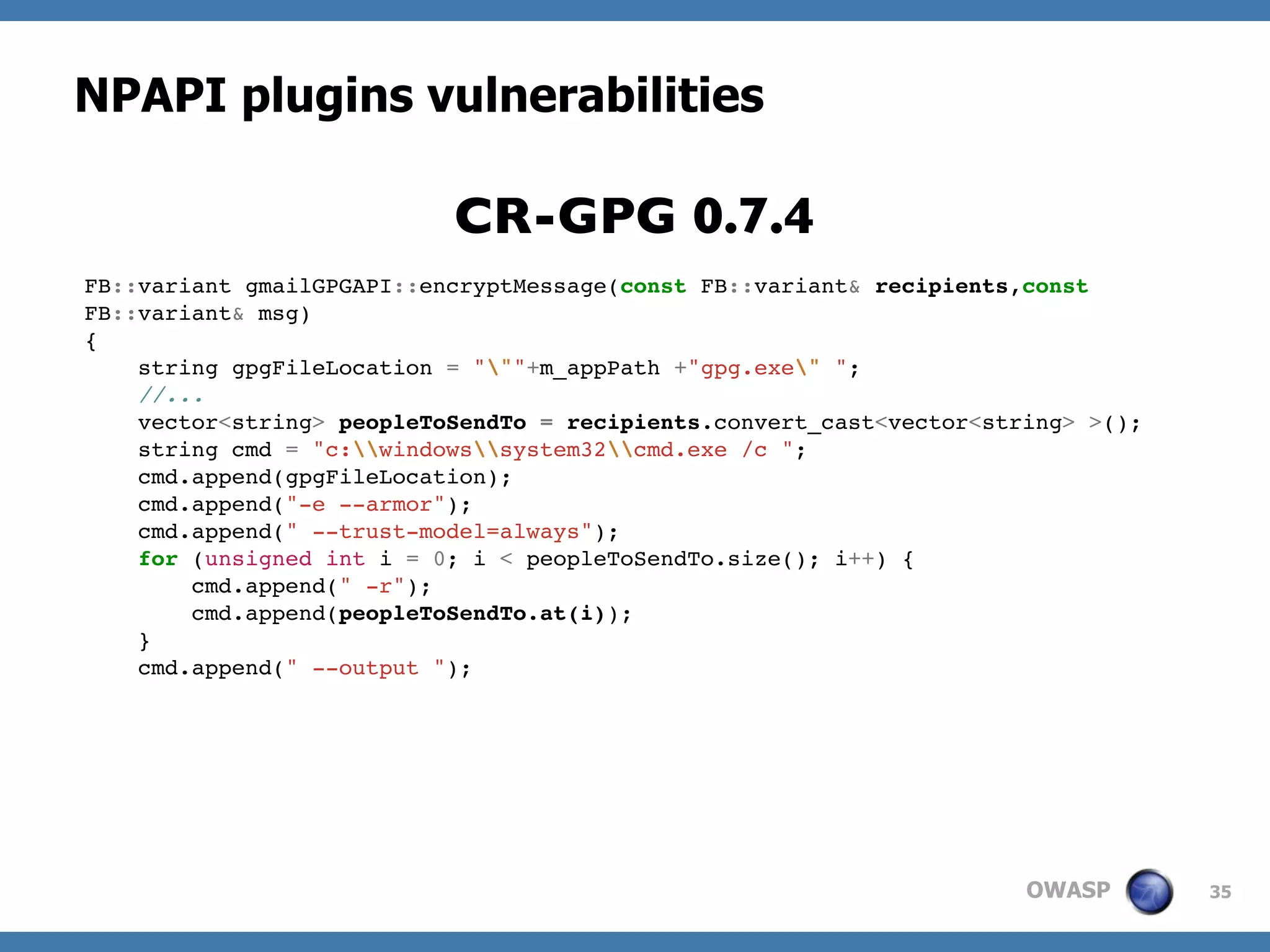 OWASP
NPAPI plugins vulnerabilities
35
FB::variant gmailGPGAPI::encryptMessage(const FB::variant& recipients,const
FB::variant& msg)
{
string gpgFileLocation = """+m_appPath +"gpg.exe" ";
//...
vector<string> peopleToSendTo = recipients.convert_cast<vector<string> >();
string cmd = "c:windowssystem32cmd.exe /c ";
cmd.append(gpgFileLocation);
cmd.append("-e --armor");
cmd.append(" --trust-model=always");
for (unsigned int i = 0; i < peopleToSendTo.size(); i++) {
cmd.append(" -r");
cmd.append(peopleToSendTo.at(i));
}
cmd.append(" --output ");
CR-GPG 0.7.4
 