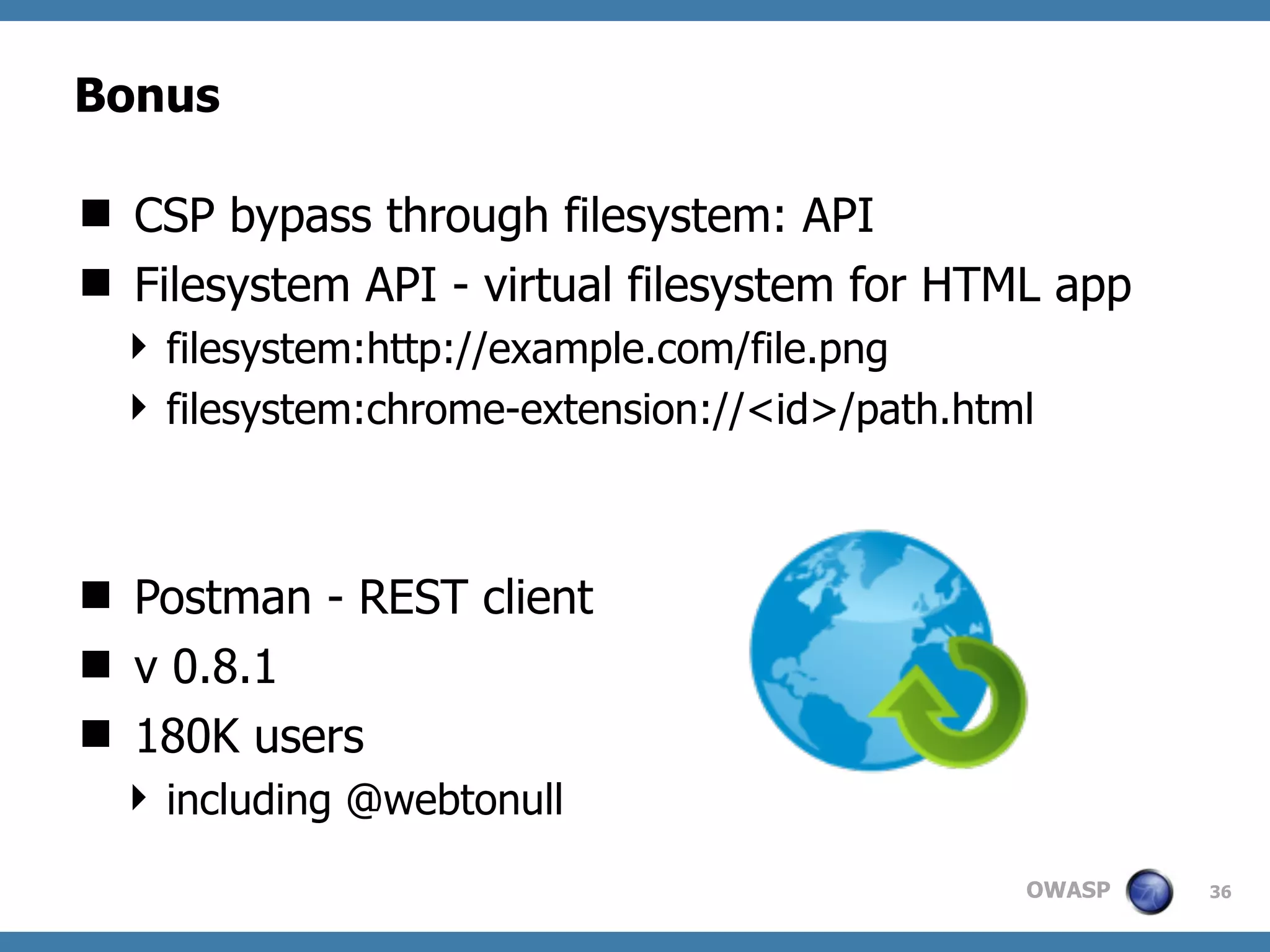 OWASP
Bonus
 CSP bypass through filesystem: API
 Filesystem API - virtual filesystem for HTML app
 filesystem:http://example.com/file.png
 filesystem:chrome-extension://<id>/path.html
 Postman - REST client
 v 0.8.1
 180K users
 including @webtonull
36
 