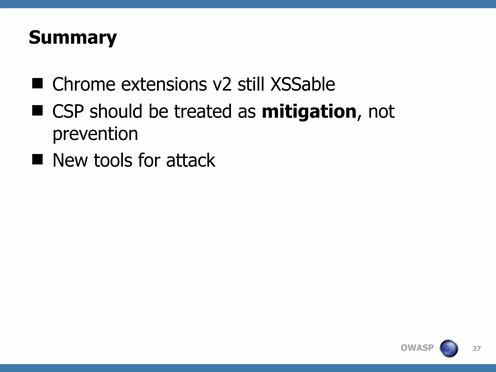OWASP
Summary
 Chrome extensions v2 still XSSable
 CSP should be treated as mitigation, not
prevention
 New tools for attack
37
 