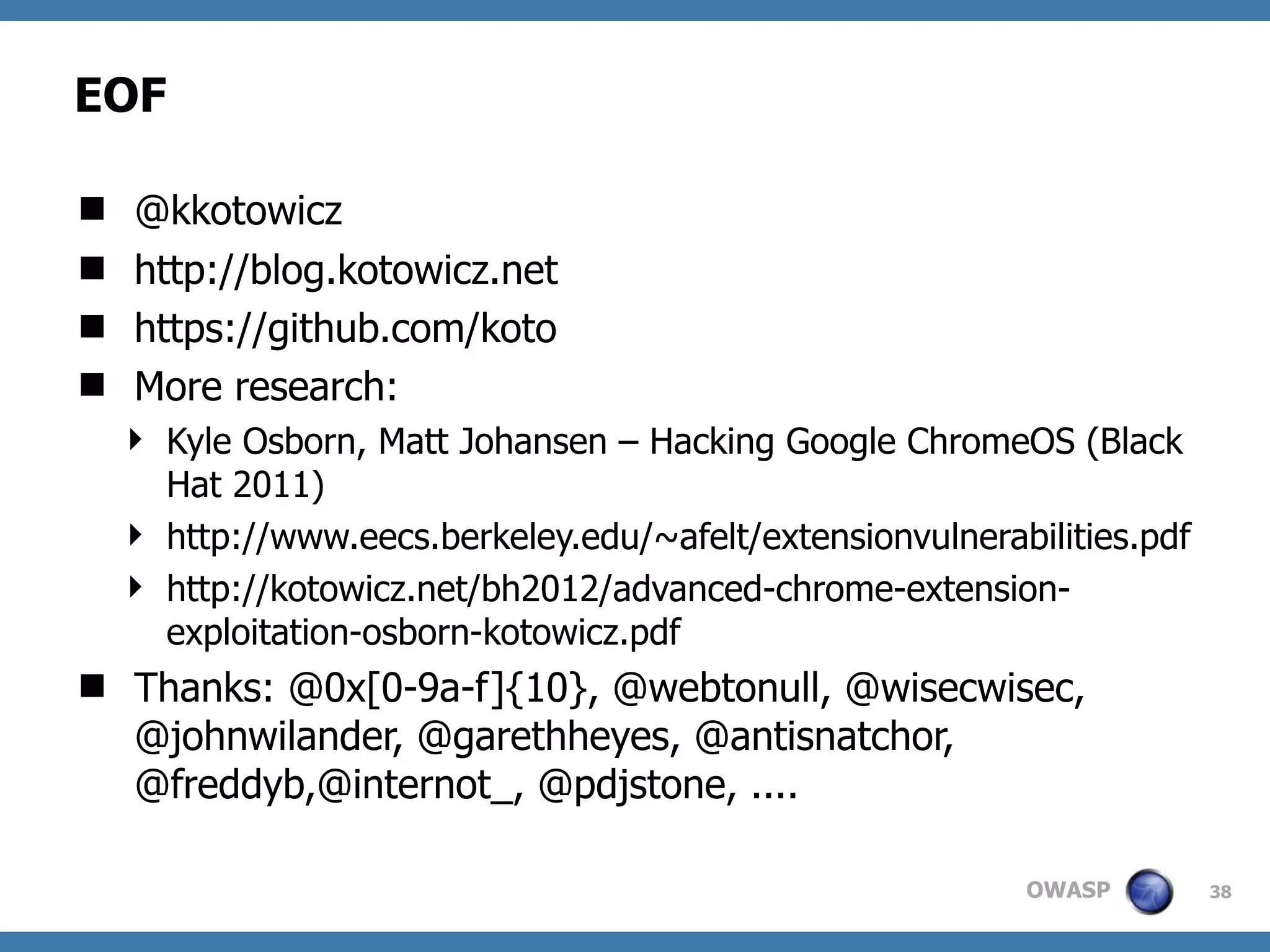 OWASP
EOF
 @kkotowicz
 http://blog.kotowicz.net
 https://github.com/koto
 More research:
 Kyle Osborn, Matt Johansen – Hacking Google ChromeOS (Black
Hat 2011)
 http://www.eecs.berkeley.edu/~afelt/extensionvulnerabilities.pdf
 http://kotowicz.net/bh2012/advanced-chrome-extension-
exploitation-osborn-kotowicz.pdf
 Thanks: @0x[0-9a-f]{10}, @webtonull, @wisecwisec,
@johnwilander, @garethheyes, @antisnatchor,
@freddyb,@internot_, @pdjstone, ....
38
 