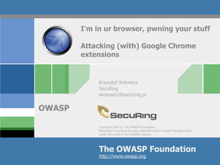 Copyright 2007 © The OWASP Foundation
Permission is granted to copy, distribute and/or modify this document
under the terms of the OWASP License.
The OWASP Foundation
OWASP
http://www.owasp.org
I'm in ur browser, pwning your stuff
Attacking (with) Google Chrome
extensions
Krzysztof Kotowicz
SecuRing
kkotowicz@securing.pl
 