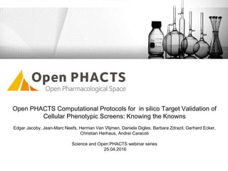 Open PHACTS Computational Protocols for in silico Target Validation of
Cellular Phenotypic Screens: Knowing the Knowns
Edgar Jacoby, Jean-Marc Neefs, Herman Van Vlijmen, Daniela Digles, Barbara Zdrazil, Gerhard Ecker,
Christian Herhaus, Andrei Caracoti
Science and Open PHACTS webinar series
25.04.2016
 