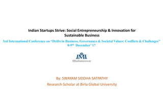 Indian Startups Strive: Social Entrepreneurship & Innovation for
Sustainable Business
By: SWAYAM SIDDHA SATPATHY
Research Scholar at Birla Global University
3rd International Conference on “Drifts in Business, Governance & Societal Values: Conflicts & Challenges”
8-9th December’ 17
 