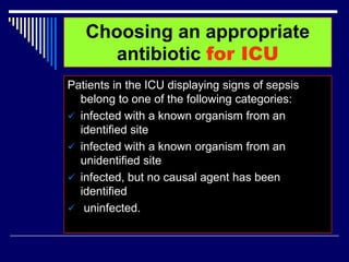Choosing an appropriate
antibiotic for ICU
Patients in the ICU displaying signs of sepsis
belong to one of the following categories:
 infected with a known organism from an
identified site
 infected with a known organism from an
unidentified site
 infected, but no causal agent has been
identified
 uninfected.
 