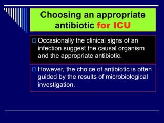 Choosing an appropriate
antibiotic for ICU
 Occasionally the clinical signs of an
infection suggest the causal organism
and the appropriate antibiotic.
 However, the choice of antibiotic is often
guided by the results of microbiological
investigation.
 