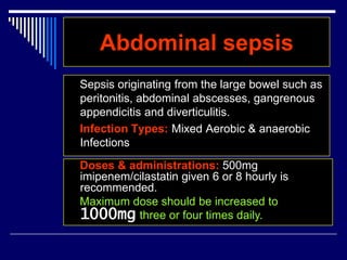 Abdominal sepsis
Sepsis originating from the large bowel such as
peritonitis, abdominal abscesses, gangrenous
appendicitis and diverticulitis.
Infection Types: Mixed Aerobic & anaerobic
Infections
Doses & administrations: 500mg
imipenem/cilastatin given 6 or 8 hourly is
recommended.
Maximum dose should be increased to
1000mg three or four times daily.
 