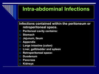 Intra-abdominal Infections
Infections contained within the peritoneum or
retroperitoneal space.
 Peritoneal cavity contains:
 Stomach
 Jejunum, Ileum
 Appendix
 Large intestine (colon)
 Liver, gallbladder and spleen
 Retroperitoneal space:
 Duodenum
 Pancreas
 Kidneys
 