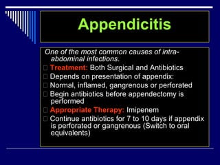 Appendicitis
One of the most common causes of intra-
abdominal infections.
Treatment: Both Surgical and Antibiotics
Depends on presentation of appendix:
Normal, inflamed, gangrenous or perforated
Begin antibiotics before appendectomy is
performed
Appropriate Therapy: Imipenem
Continue antibiotics for 7 to 10 days if appendix
is perforated or gangrenous (Switch to oral
equivalents)
 