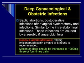 Deep Gynaecological &
Obstetric Infections
 Septic abortions, postoperative
infections after vaginal hysterectomy and
infections. Similar to the intra-abdominal
infections. These infections are caused
by a aerobic & anaerobic flora
Doses & administrations: 500mg
imipenem/cilastatin given 6 or 8 hourly is
recommended.
Maximum dose should be increased to 1000mg
three or four times daily.
 