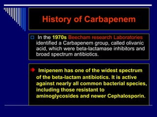 History of Carbapenem
 In the 1970s Beecham research Laboratories
identified a Carbapenem group, called olivanic
acid, which were beta-lactamase inhibitors and
broad spectrum antibiotics.
Imipenem has one of the widest spectrum
of the beta-lactam antibiotics. It is active
against nearly all common bacterial species,
including those resistant to
aminoglycosides and newer Cephalosporin.
 