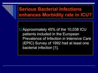  Approximately 45% of the 10,038 ICU
patients included in the European
Prevalence of Infection in Intensive Care
(EPIC) Survey of 1992 had at least one
bacterial infection [1].
Serious Bacterial Infections
enhances Morbidity rate in ICU?
 