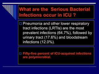  Pneumonia and other lower respiratory
tract infections (LRTIs) are the most
prevalent infections (64.7%), followed by
urinary tract (17.6%) and bloodstream
infections (12.0%).
What are the Serious Bacterial
Infections occur in ICU ?
 Fifty-five percent of ICU-acquired infections
are polymicrobial.
 