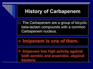 History of Carbapenem
 The Carbapenem are a group of bicyclic
beta-lactam compounds with a common
Carbapenem nucleus.
Imipenem is one of them.
Imipenem has high activity against
both aerobic and anaerobic, atypical
bacteria
 