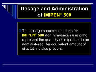 Dosage and Administration
of IMIPEN® 500
 The dosage recommendations for
IMIPEN® 500 (for intravenous use only)
represent the quantity of imipenem to be
administered. An equivalent amount of
cilastatin is also present.
 