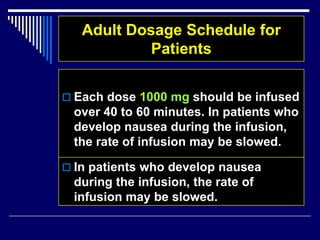 Adult Dosage Schedule for
Patients
 Each dose 1000 mg should be infused
over 40 to 60 minutes. In patients who
develop nausea during the infusion,
the rate of infusion may be slowed.
 In patients who develop nausea
during the infusion, the rate of
infusion may be slowed.
 