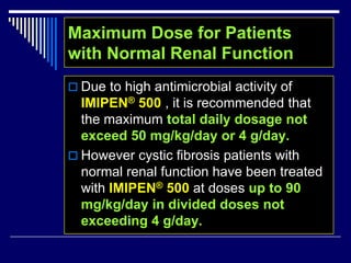  Due to high antimicrobial activity of
IMIPEN® 500 , it is recommended that
the maximum total daily dosage not
exceed 50 mg/kg/day or 4 g/day.
 However cystic fibrosis patients with
normal renal function have been treated
with IMIPEN® 500 at doses up to 90
mg/kg/day in divided doses not
exceeding 4 g/day.
Maximum Dose for Patients
with Normal Renal Function
 