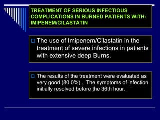 TREATMENT OF SERIOUS INFECTIOUS
COMPLICATIONS IN BURNED PATIENTS WITH-
IMIPENEM/CILASTATIN
 The use of Imipenem/Cilastatin in the
treatment of severe infections in patients
with extensive deep Burns.
 The results of the treatment were evaluated as
very good (80.0%) . The symptoms of infection
initially resolved before the 36th hour.
 
