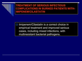 TREATMENT OF SERIOUS INFECTIOUS
COMPLICATIONS IN BURNED PATIENTS WITH-
IMIPENEM/CILASTATIN
 Imipenem/Cilastatin is a correct choice in
empirical treatment and improved serious
cases, including mixed infections, with
multiresistant bacterial pathogens.
 