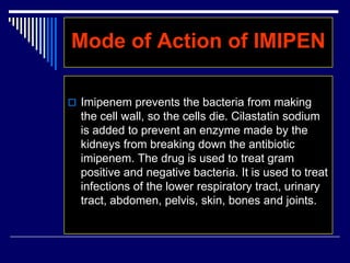 Mode of Action of IMIPEN
 Imipenem prevents the bacteria from making
the cell wall, so the cells die. Cilastatin sodium
is added to prevent an enzyme made by the
kidneys from breaking down the antibiotic
imipenem. The drug is used to treat gram
positive and negative bacteria. It is used to treat
infections of the lower respiratory tract, urinary
tract, abdomen, pelvis, skin, bones and joints.
 