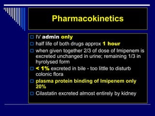 Pharmacokinetics
 IV admin only
 half life of both drugs approx 1 hour
 when given together 2/3 of dose of Imipenem is
excreted unchanged in urine; remaining 1/3 in
hyrolysed form
 < 1% excreted in bile - too little to disturb
colonic flora
 plasma protein binding of Imipenem only
20%
 Cilastatin excreted almost entirely by kidney
 