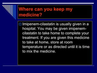 Where can you keep my
medicine?
 Imipenem-cilastatin is usually given in a
hospital. You may be given imipenem-
cilastatin to take home to complete your
treatment. If you are given this medicine
to take at home, store at room
temperature or as directed until it is time
to mix the medicine.
 