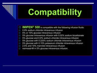 Compatibility
 IMIPEN® 500 is compatible with the following infusion fluids:
 0.9% sodium chloride intravenous infusion
 5% or 10% glucose intravenous infusion
 5% glucose intravenous infusion with 0.02% sodium bicarbonate
 5% glucose and 0.9% sodium chloride intravenous infusion
 5% glucose with 0.225% sodium chloride intravenous infusion
 5% glucose with 0.15% potassium chloride intravenous infusion
 2.5% and 10% mannitol intravenous infusion
 normosol-M in 5% glucose intravenous infusion.
 