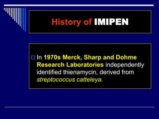  In 1970s Merck, Sharp and Dohme
Research Laboratories independently
identified thienamycin, derived from
streptococcus catteleya.
History of IMIPEN
 