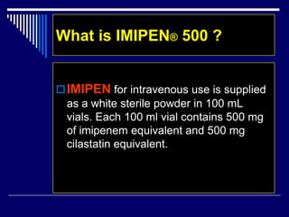 What is IMIPEN® 500 ?
IMIPEN for intravenous use is supplied
as a white sterile powder in 100 mL
vials. Each 100 ml vial contains 500 mg
of imipenem equivalent and 500 mg
cilastatin equivalent.
 